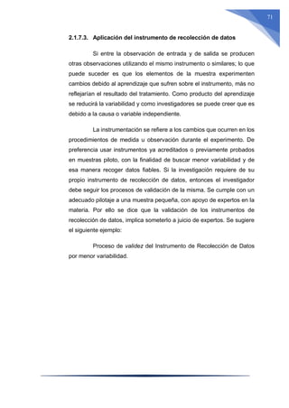 71
2.1.7.3. Aplicación del instrumento de recolección de datos
Si entre la observación de entrada y de salida se producen
otras observaciones utilizando el mismo instrumento o similares; lo que
puede suceder es que los elementos de la muestra experimenten
cambios debido al aprendizaje que sufren sobre el instrumento, más no
reflejarían el resultado del tratamiento. Como producto del aprendizaje
se reducirá la variabilidad y como investigadores se puede creer que es
debido a la causa o variable independiente.
La instrumentación se refiere a los cambios que ocurren en los
procedimientos de medida u observación durante el experimento. De
preferencia usar instrumentos ya acreditados o previamente probados
en muestras piloto, con la finalidad de buscar menor variabilidad y de
esa manera recoger datos fiables. Si la investigación requiere de su
propio instrumento de recolección de datos, entonces el investigador
debe seguir los procesos de validación de la misma. Se cumple con un
adecuado pilotaje a una muestra pequeña, con apoyo de expertos en la
materia. Por ello se dice que la validación de los instrumentos de
recolección de datos, implica someterlo a juicio de expertos. Se sugiere
el siguiente ejemplo:
Proceso de validez del Instrumento de Recolección de Datos
por menor variabilidad.
 