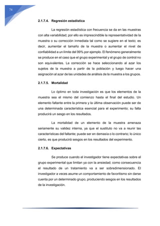 74
2.1.7.4. Regresión estadística
La regresión estadística con frecuencia se da en las muestras
con alta variabilidad; por ello es imprescindible la representatividad de la
muestra o su corrección inmediata tal como se sugiere en el texto; es
decir, aumentar el tamaño de la muestra o aumentar el nivel de
confiabilidad a un límite del 99% por ejemplo. El fenómeno generalmente
se produce en el caso que el grupo experimental y el grupo de control no
son equivalentes. La corrección se hace seleccionando al azar los
sujetos de la muestra a partir de la población y luego hacer una
asignación al azar de las unidades de análisis de la muestra a los grupos.
2.1.7.5. Mortalidad
Lo óptimo en toda investigación es que los elementos de la
muestra sea el mismo del comienzo hasta el final del estudio. Un
elemento faltante entre la primera y la última observación puede ser de
una determinada característica esencial para el experimento; su falta
producirá un sesgo en los resultados.
La mortalidad de un elemento de la muestra amenaza
seriamente su validez interna, ya que el sustituto no va a reunir las
características del faltante; puede ser en demasía o lo contrario; lo único
cierto, es que producirá sesgos en los resultados del experimento.
2.1.7.6. Expectativas
Se produce cuando el investigador tiene expectativas sobre el
grupo experimental que limitan ya con la ansiedad; como consecuencia
el resultado de un tratamiento va a ser sobredimensionado. El
investigador a veces asume un comportamiento de favoritismo sin darse
cuenta por un determinado grupo, produciendo sesgos en los resultados
de la investigación.
 