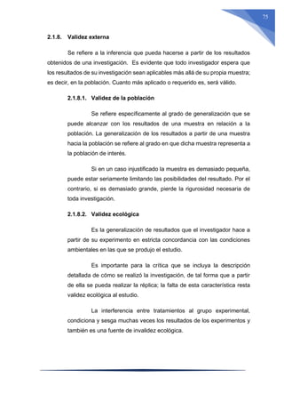 75
2.1.8. Validez externa
Se refiere a la inferencia que pueda hacerse a partir de los resultados
obtenidos de una investigación. Es evidente que todo investigador espera que
los resultados de su investigación sean aplicables más allá de su propia muestra;
es decir, en la población. Cuanto más aplicado o requerido es, será válido.
2.1.8.1. Validez de la población
Se refiere específicamente al grado de generalización que se
puede alcanzar con los resultados de una muestra en relación a la
población. La generalización de los resultados a partir de una muestra
hacia la población se refiere al grado en que dicha muestra representa a
la población de interés.
Si en un caso injustificado la muestra es demasiado pequeña,
puede estar seriamente limitando las posibilidades del resultado. Por el
contrario, si es demasiado grande, pierde la rigurosidad necesaria de
toda investigación.
2.1.8.2. Validez ecológica
Es la generalización de resultados que el investigador hace a
partir de su experimento en estricta concordancia con las condiciones
ambientales en las que se produjo el estudio.
Es importante para la crítica que se incluya la descripción
detallada de cómo se realizó la investigación, de tal forma que a partir
de ella se pueda realizar la réplica; la falta de esta característica resta
validez ecológica al estudio.
La interferencia entre tratamientos al grupo experimental,
condiciona y sesga muchas veces los resultados de los experimentos y
también es una fuente de invalidez ecológica.
 