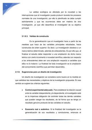 76
La validez ecológica es afectada por la novedad o las
interrupciones que el investigador pueda producir durante los procesos
normales de una investigación, por ello lo planificado se debe cumplir
estrictamente y que las ocurrencias debe ser materia de otra
investigación, ya que ello desenfoca al investigador de su objetivo
principal.
2.1.8.3. Validez de constructo
Es la generalización que el investigador hace a partir de las
medidas que hace de las variables principales estudiadas, hacia
constructos de orden superior. Es decir, La investigación obedece a un
marco teórico determinado, además de antecedentes. Es por ello que, al
finalizar el estudio debe responder a una ampliación de dicho marco
teórico con cierto incremento o novedad científica; además con respecto
a los antecedentes debe ser una ampliación respecto a variables que
ellos no lo trataron. La finalidad de toda investigación es la ampliación
del conocimiento científico que permitan desarrollos.
2.1.9. Sugerencias para un diseño de investigación
Un diseño de investigación se considera como bueno en la medida en
que satisface las necesidades y objetivos de la investigación propuesta. En ese
sentido se sugiere los criterios siguientes:
 Control experimental adecuado. Para establecer la relación causal
entre la variable independiente y la dependiente, el investigador está
en la imperiosa obligación de controlar todas las demás variables
que pueden sesgar los resultados, de tal forma que se tenga un
resultado genuino producto de las variables en estudio.
 Escenario real o auténtico. Si la finalidad del investigador es la
generalización de sus resultados y conclusiones, entonces el
 