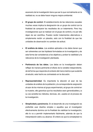 77
escenario de la investigación tiene que ser lo que normalmente en la
realidad es; no se debe hacer ninguna mejora ambiental.
 El grupo de control. El establecimiento de las relaciones causales
muchas veces implica la designación de un grupo de control con la
finalidad de comparar los resultados de un tratamiento. Pero hay
investigaciones que se realizan sin el grupo de control y no por ello
dejan de ser científica. Pueden recibir tratamientos alternativos o
simplemente recibir un placebo, esto con la finalidad de que las
unidades de observación no cambien de actitud.
 El análisis de datos. Los análisis aplicados a los datos tienen que
ser coherentes con las hipótesis formuladas en la investigación y de
esta forma dar consistencia a los objetivos y probar la viabilidad y la
relevancia de la investigación planteada.
 Pertinencia de los datos. Los datos en la investigación deben
reflejar de manera pertinente el efecto de la variable independiente,
de tal forma que responda al contexto del marco teórico que sustenta
al estudio; este hecho es contrastado en la discusión.
 Representatividad. Es importante la elección al azar de las
unidades de análisis de la población y la correspondiente asignación
al azar de los mismos al grupo experimental y al grupo de control en
la muestra, ello garantiza que los resultados sean generalizables y a
su vez acredita los métodos, técnicas, etc. usados en el proceso de
la investigación.
 Simplicidad y parsimonia. En el desarrollo de una investigación es
preferible usar diseños simples o aquellos que el investigador
efectivamente domina con la finalidad de viabilizar la investigación;
ello le va a permitir implementarlo fácilmente, además de que la
interpretación esté a su alcance. El criterio es que la complejidad no
 