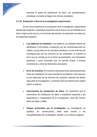 78
aumenta el grado de pertinencia; es decir, con procedimientos
complejos o simples se llega a los mismos resultados.
2.1.10. Evaluación crítica de la investigación experimental
Es de suma importancia la evaluación de la investigación experimental
destacando aspectos y apartados específicos de la misma con la finalidad de no
tener ningún punto oscuro en el proceso del estudio; la evaluación se realiza en
los siguientes aspectos:
 Los objetivos y/o hipótesis. Los objetivos y la hipótesis deben ser
planteados o formulados cumpliendo con las recomendaciones de
validez, ya que tanto en los artículos científicos o en los informes de
investigaciones son los primeros en ser analizados. A menudo el
error que se comete es en la forma de plantearlos: son demasiado
genéricas y poco concretas que no permite arribar a buenas
conclusiones y toma de decisiones adecuadas.
 Error de muestreo. El muestreo adecuadamente aplicado garantiza
inferir los resultados con toda autoridad a la población. Ello pasa por
el uso adecuado de las técnicas de muestreo, además del diseño
adecuado de investigación, y controlar todos los efectos de la validez
interna y externa.
 Instrumentos de recolección de datos. Es importante que el
instrumento de recolección de datos a emplearse responda a las
expectativas y necesidades de la investigación, para ello mínimo
debe ser fiable y válido.
 Sesgos producidos por el investigador. La investigación es
apolítica. En consecuencia, debe estar exenta a las
susceptibilidades del investigador, también a su creencia religiosa.
 
