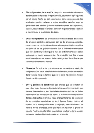 79
 Efecto figurado o de actuación. Se produce cuando los elementos
de la muestra cambian de comportamiento, asumiendo algo figurado
por el mismo hecho de ser observados; como consecuencia, los
resultados pueden deberse a estas variables extrañas que se
generan en ese instante y no al tratamiento que se está aplicando;
es decir, las unidades de análisis cambian de personalidad o actúan
al momento de la recolección de datos.
 Efecto competencia. Se produce cuando las unidades de análisis
del grupo de control se comunican con los del grupo experimental,
como consecuencia de ello se desencadena una actitud competitiva
por parte de los del grupo de control, con la finalidad de demostrar
que ellos también pueden igual o más sin el tratamiento que están
recibiendo el grupo experimental. Es preferible que los grupos
experimentales no se enteren de la investigación, de tal forma que
su comportamiento sea natural.
 Disuasivo. Su aplicación precisamente es para evitar el efecto de
competencia; es decir, es el fenómeno tratamiento, sin los elementos
de la variable independiente y que por lo tanto no producen ningún
tipo de cambio esperado.
 Error y pertinencia estadística. Los errores que se cometen en
este rubro están directamente relacionados con el conocimiento que
se tiene de esta ciencia; van desde la incoherente elaboración de los
instrumentos de recolección de datos, la inadecuada interpretación
de los estadígrafos obtenidos, hasta priorizar la forma de obtención
de las medidas estadísticas en los informes finales, cuando el
objetivo de la investigación no es por ejemplo: demostrar cómo se
halla la media aritmética, sino qué indica en relación al grupo en
estudio. Finalmente, el análisis estadístico a emplearse tiene que ser
pertinente con los objetivos trazados en el estudio.
 