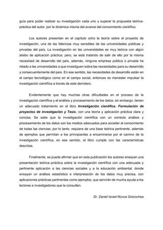 guía para poder realizar su investigación cada uno y superar la propuesta teórica-
práctica del autor, por la dinámica misma del avance del conocimiento científico.
Los autores presentan en el capítulo ocho la teoría sobre el proyecto de
investigación, una de las falencias muy sensibles de las universidades públicas y
privadas del país. La investigación en las universidades es muy teórica con algún
atisbo de aplicación práctica; pero, se está tratando de salir de ello por la misma
necesidad de desarrollo del país, además, ninguna empresa pública o privada ha
retado a las universidades a que investiguen sobre las necesidades para su desarrollo
y consecuentemente del país. En ese sentido, las necesidades de desarrollo están en
el campo tecnológico como en el campo social, entonces es menester impulsar la
investigación científica a través de este derrotero.
Evidentemente que hay muchas otras dificultades en el proceso de la
investigación científica y el análisis y procesamiento de los datos; sin embargo, tienen
un adecuado tratamiento en el libro Investigación científica. Formulación de
proyectos de investigación y Tesis, con una teoría y aplicación práctica clara y
concisa. Se sabe que la investigación científica con un correcto análisis y
procesamiento de los datos son los medios adecuados para acceder al conocimiento
de todas las ciencias; por lo tanto, requiere de una base teórica pertinente, además
de ejemplos que permitan a los principiantes a encaminarse por el camino de la
investigación científica, en ese sentido, el libro cumple con las características
descritas.
Finalmente, se puede afirmar que en esta publicación los autores ensayan una
presentación teórica–práctica sobre la investigación científica con una adecuada y
pertinente aplicación a las ciencias sociales y a la educación ambiental, donde
ensayan un análisis estadístico e interpretación de los datos muy precisa, con
aplicaciones prácticas pertinentes como ejemplos, que servirán de mucha ayuda a los
lectores e investigadores que la consulten.
Dr. Zaniel Israel Novoa Goicochea
 