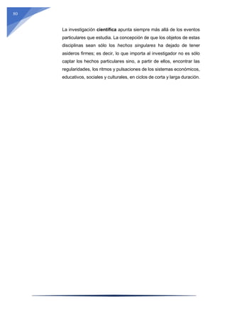 80
La investigación científica apunta siempre más allá de los eventos
particulares que estudia. La concepción de que los objetos de estas
disciplinas sean sólo los hechos singulares ha dejado de tener
asideros firmes; es decir, lo que importa al investigador no es sólo
captar los hechos particulares sino, a partir de ellos, encontrar las
regularidades, los ritmos y pulsaciones de los sistemas económicos,
educativos, sociales y culturales, en ciclos de corta y larga duración.
 