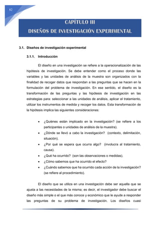 82
3.1. Diseños de investigación experimental
3.1.1. Introducción
El diseño en una investigación se refiere a la operacionalización de las
hipótesis de investigación. Se debe entender como el proceso donde las
variables y las unidades de análisis de la muestra son organizados con la
finalidad de recoger datos que respondan a las preguntas que se hacen en la
formulación del problema de investigación. En ese sentido, el diseño es la
transformación de las preguntas y las hipótesis de investigación en las
estrategias para: seleccionar a las unidades de análisis, aplicar el tratamiento,
utilizar los instrumentos de medida y recoger los datos. Esta transformación de
la hipótesis implica las siguientes consideraciones:
 ¿Quiénes están implicado en la investigación? (se refiere a los
participantes o unidades de análisis de la muestra).
 ¿Dónde se llevó a cabo la investigación? (contexto, delimitación,
situación).
 ¿Por qué se espera que ocurra algo? (involucra al tratamiento,
causa).
 ¿Qué ha ocurrido? (son las observaciones o medidas).
 ¿Cómo sabemos que ha ocurrido el efecto?
 ¿Cuándo sabemos que ha ocurrido cada acción de la investigación?
(se refiere al procedimiento).
El diseño que se utiliza en una investigación debe ser aquella que se
ajusta a las necesidades de la misma; es decir, el investigador debe buscar el
diseño más simple o el que más conoce y económico que le ayude a responder
las preguntas de su problema de investigación. Los diseños cuasi
 