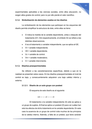 83
experimentales aplicables a las ciencias sociales, entre ellos educación, no
exigen altos grados de control; pero no por ello pierde el valor científico.
3.1.2. Simbolización de elementos usados en los diseños
La simbolización de los elementos que participan en los esquemas del
diseño permite simplificar la estructura de éste, entre ellas se tiene:
 O indica la medida de la variable dependiente, antes o después del
tratamiento (O1; O2) respectivamente, el símbolo On se refiere a las
distintas observaciones.
 X es el tratamiento o variable independiente, que se aplica al GE.
 VI = variable independiente.
 VD = variable dependiente.
 Vc = variable de control.
 Vm = variable moderadora.
 Vi = variable interviniente.
3.1.3. Diseños preexperimentales
Se refieren a las caracterizaciones específicas, debido a que en la
realidad se presentan estos casos. En los diseños preexperimentales el nivel de
control es bajo, y consecuentemente adquieren una baja validez interna y
externa.
3.1.3.1. Diseño de un solo grupo con postest
El esquema de este diseño es el siguiente:
𝐺𝐸: − − −𝑋 − − − 𝑂
El tratamiento o la variable independiente (X) sólo se aplica a
un grupo de sujetos. Al final se aplica un postest (O) para ver cuáles han
sido los efectos de dicho tratamiento en la variable dependiente. En este
caso la ausencia de un grupo de control viola muchos de los principios
de la validez interna. Además, a falta de un pretest, que tiene carácter
 