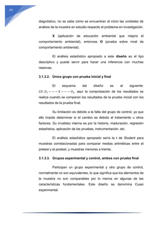 84
diagnóstico, no se sabe cómo se encuentran al inicio las unidades de
análisis de la muestra en estudio respecto al problema en investigación.
X (aplicación de educación ambiental que mejora el
comportamiento ambiental), entonces O (prueba sobre nivel de
comportamiento ambiental).
El análisis estadístico apropiado a este diseño es el tipo
descriptivo y puede servir para hacer una inferencia con muchas
reservas.
3.1.3.2. Único grupo con prueba inicial y final
El esquema del diseño es el siguiente:
𝐺𝐸: 𝑂1 − − − 𝑋 − − − 𝑂2, aquí la comprobación de los resultados se
realiza cuando se comparan los resultados de la prueba inicial con los
resultados de la prueba final.
Su limitación es debido a la falta del grupo de control, ya que
ello impide determinar si el cambio es debido al tratamiento u otros
factores. Su invalidez interna es por la historia, maduración, regresión
estadística, aplicación de las pruebas, instrumentación, etc.
El análisis estadístico apropiado sería la t de Student para
muestras correlacionadas para comparar medias aritméticas entre el
pretest y el postest, y muestras menores a treinta.
3.1.3.3. Grupos experimental y control, ambos con prueba final
Participan un grupo experimental y otro grupo de control,
normalmente no son equivalentes, lo que significa que los elementos de
la muestra no son comparables por lo menos en algunas de las
características fundamentales. Este diseño se denomina Cuasi
experimental.
 