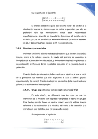 85
Su esquema es el siguiente:
|
𝐺𝐸: 𝑂1 − − − 𝑋 − − − 𝑂2
𝐺𝐶: 𝑂1 − − − − − − − 𝑂2
|
El análisis estadístico para este diseño es la t de Student o la
distribución normal z, siempre que los datos lo permitan, por ello es
preferible que los mencionados datos sean recolectados
exprofesamente; además es importante determinar el tamaño de la
muestra, ya que los estadísticos recomendados son para datos menores
de 30, y datos mayores o iguales a 30, respectivamente.
3.1.4. Diseños experimentales
Permiten un control estricto de todos los factores que afectan a la validez
interna, como a la validez externa. A través del primero se garantiza la
interpretación auténtica de los resultados, y mediante el segundo se garantiza la
generalización o inferencia de los resultados obtenidos en la muestra, hacia la
población.
En este diseño los elementos de la muestra son elegidos al azar a partir
de la población, los mismos que son asignados al azar a ambos grupos:
experimental y de control. El acto de elegir los elementos de la muestra al azar
garantiza la equivalencia de los grupos.
3.1.4.1. Grupo experimental y de control con prueba final
En este diseño, en diferencia con los otros es que los
elementos de la muestra son elegidos y asignados al azar a los grupos
Este hecho permite hacer un control mayor sobre la validez interna
referente a la maduración y la historia; así como a la selección y la
mortalidad, esto debido a que no hay prueba inicial.
Su esquema es el siguiente:
|
𝐺𝐸: − − −𝑋 − − − 𝑂1
𝐺𝐶: − − − − − − −𝑂1
|
 