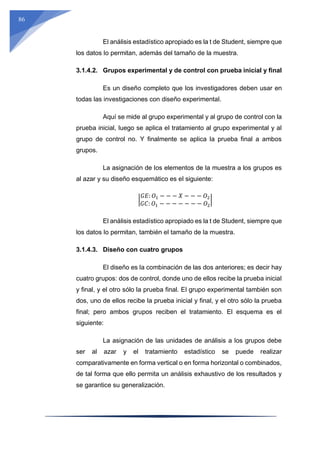 86
El análisis estadístico apropiado es la t de Student, siempre que
los datos lo permitan, además del tamaño de la muestra.
3.1.4.2. Grupos experimental y de control con prueba inicial y final
Es un diseño completo que los investigadores deben usar en
todas las investigaciones con diseño experimental.
Aquí se mide al grupo experimental y al grupo de control con la
prueba inicial, luego se aplica el tratamiento al grupo experimental y al
grupo de control no. Y finalmente se aplica la prueba final a ambos
grupos.
La asignación de los elementos de la muestra a los grupos es
al azar y su diseño esquemático es el siguiente:
|
𝐺𝐸: 𝑂1 − − − 𝑋 − − − 𝑂2
𝐺𝐶: 𝑂1 − − − − − − − 𝑂2
|
El análisis estadístico apropiado es la t de Student, siempre que
los datos lo permitan, también el tamaño de la muestra.
3.1.4.3. Diseño con cuatro grupos
El diseño es la combinación de las dos anteriores; es decir hay
cuatro grupos: dos de control, donde uno de ellos recibe la prueba inicial
y final, y el otro sólo la prueba final. El grupo experimental también son
dos, uno de ellos recibe la prueba inicial y final, y el otro sólo la prueba
final; pero ambos grupos reciben el tratamiento. El esquema es el
siguiente:
La asignación de las unidades de análisis a los grupos debe
ser al azar y el tratamiento estadístico se puede realizar
comparativamente en forma vertical o en forma horizontal o combinados,
de tal forma que ello permita un análisis exhaustivo de los resultados y
se garantice su generalización.
 
