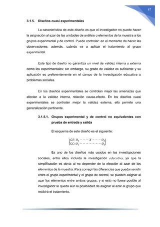 87
3.1.5. Diseños cuasi experimentales
La característica de este diseño es que el investigador no puede hacer
la asignación al azar de las unidades de análisis o elementos de la muestra a los
grupos experimental y de control. Puede controlar: en el momento de hacer las
observaciones; además, cuándo va a aplicar el tratamiento al grupo
experimental.
Este tipo de diseño no garantiza un nivel de validez interna y externa
como los experimentales; sin embargo, su grado de validez es suficiente y su
aplicación es preferentemente en el campo de la investigación educativa o
problemas sociales.
En los diseños experimentales se controlan mejor las amenazas que
afectan a la validez interna, relación causa-efecto. En los diseños cuasi
experimentales se controlan mejor la validez externa, ello permite una
generalización pertinente.
3.1.5.1. Grupos experimental y de control no equivalentes con
prueba de entrada y salida
El esquema de este diseño es el siguiente:
|
𝐺𝐸: 𝑂1 − − − 𝑋 − − − 𝑂2
𝐺𝐶: 𝑂1 − − − − − − − 𝑂2
|
Es uno de los diseños más usados en las investigaciones
sociales, entre ellos incluida la investigación educativa, ya que la
simplificación es obvia al no depender de la elección al azar de los
elementos de la muestra. Para corregir las diferencias que puedan existir
entre el grupo experimental y el grupo de control, se pueden asignar al
azar los elementos entre ambos grupos; y si esto no fuese posible al
investigador le queda aún la posibilidad de asignar al azar el grupo que
recibirá el tratamiento.
 