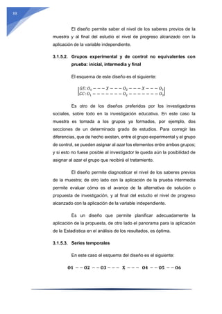 88
El diseño permite saber el nivel de los saberes previos de la
muestra y al final del estudio el nivel de progreso alcanzado con la
aplicación de la variable independiente.
3.1.5.2. Grupos experimental y de control no equivalentes con
prueba: inicial, intermedia y final
El esquema de este diseño es el siguiente:
|
𝐺𝐸: 𝑂1 − − − 𝑋 − − − 𝑂2 − − − 𝑋 − − − 𝑂3
𝐺𝐶: 𝑂1 − − − − − − − 𝑂2 − − − − − − − 𝑂3
|
Es otro de los diseños preferidos por los investigadores
sociales, sobre todo en la investigación educativa. En este caso la
muestra es tomada a los grupos ya formados, por ejemplo, dos
secciones de un determinado grado de estudios. Para corregir las
diferencias, que de hecho existen, entre el grupo experimental y el grupo
de control, se pueden asignar al azar los elementos entre ambos grupos;
y si esto no fuese posible al investigador le queda aún la posibilidad de
asignar al azar el grupo que recibirá el tratamiento.
El diseño permite diagnosticar el nivel de los saberes previos
de la muestra; de otro lado con la aplicación de la prueba intermedia
permite evaluar cómo es el avance de la alternativa de solución o
propuesta de investigación, y al final del estudio el nivel de progreso
alcanzado con la aplicación de la variable independiente.
Es un diseño que permite planificar adecuadamente la
aplicación de la propuesta, de otro lado el panorama para la aplicación
de la Estadística en el análisis de los resultados, es óptima.
3.1.5.3. Series temporales
En este caso el esquema del diseño es el siguiente:
𝐎𝟏 − − 𝐎𝟐 − − 𝐎𝟑 − − − 𝐗 − − − 𝐎𝟒 − − 𝐎𝟓 − − 𝐎𝟔
 