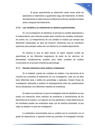 89
El grupo experimental es observado varias veces antes de
aplicársele el tratamiento e igualmente luego del tratamiento. El efecto
del tratamiento se determina por la diferencia entre las medidas tomadas
antes y después del tratamiento.
3.1.6. Las variables y su tratamiento en diseños experimentales
En una investigación se identifican al principio la variable dependiente y
la independiente, pero además pueden estar incluidos las variables moderador,
de control, etc. La independencia de una variable no implica que siempre sea
fácilmente manipulable; es decir de introducir variaciones que se consideren
oportunas para estudiar cuáles son sus efectos en la variable dependiente.
En esencia lo que se debe buscar es lograr mejores niveles de
aprendizaje en las diferentes asignaturas de parte de los alumnos, sin
demasiadas complicaciones posibles para todas unidades de análisis
involucrados en el proceso enseñanza-aprendizaje.
3.1.7. Estudio interactivo entre actitud y tratamiento
En la realidad, cuando las unidades de análisis o los elementos de la
muestra son sometidos al tratamiento en una investigación, cada uno de ellos
tiene diferentes tipos o estilos de aprendizaje y aptitudes. Existen líneas de
investigación dedicadas a explorar el emparejamiento entre las características
de los estudiantes y los diferentes métodos de enseñanza.
En estas circunstancias, lo que el investigador trata de establecer es que
existe una interacción entre métodos de enseñanza y características de los
elementos de la muestra, y en algunos es muy significativo. Estas diferencias en
los resultados pueden ser analizados mejor con los diseños factoriales, el que
mejor se adapte a tu plan de investigación.
La estadística recomendada para su análisis son la correlación con el
grado de dependencia y regresión lineal que permiten al investigador formular
 