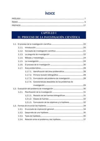 ÍNDICE
PRÓLOGO.............................................................................................................................. 7
ÍNDICE ................................................................................................................................... 9
PREFACIO............................................................................................................................17
1.1. El proceso de la investigación científica...............................................................20
1.1.1. Introducción..............................................................................................20
1.1.2. Concepto de investigación científica ......................................................21
1.1.3. La pregunta de investigación ..................................................................22
1.1.4. Método y metodología..............................................................................24
1.1.5. La investigación........................................................................................24
1.1.6. El proceso de la investigación.................................................................26
1.1.7. Área problemática....................................................................................28
1.1.7.1. Identificación del área problemática......................................28
1.1.7.2. Primera revisión bibliográfica .................................................28
1.1.7.3. Formulación del problema de investigación..........................28
1.1.7.4. Características deseables de los problemas de
investigación ............................................................................29
1.2. Evaluación del problema de investigación ...........................................................30
1.2.1. Planificación de la investigación .............................................................31
1.2.1.1. Revisión de las fuentes bibliográficas....................................31
1.2.1.2. Clases de fuentes ....................................................................32
1.2.1.3. Formulación de los objetivos y/o hipótesis ...........................32
1.3. Formas de enunciar las hipótesis .........................................................................34
1.3.1. Enunciado de implicación general..........................................................34
1.3.2. Desarrollo de una hipótesis.....................................................................35
1.3.3. Tipos de hipótesis.....................................................................................35
1.3.4. Relación entre el problema y las hipótesis.............................................37
 