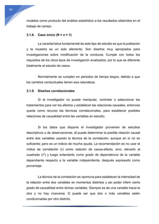 90
modelos como producto del análisis estadístico a los resultados obtenidos en el
trabajo de campo.
3.1.8. Caso único (N = n = 1)
La característica fundamental de este tipo de estudio es que la población
y la muestra es un solo elemento. Son diseños muy apropiados para
investigaciones sobre modificación de la conducta. Cumple con todos los
requisitos de los otros tipos de investigación analizados; por lo que es diferente
totalmente al estudio de casos.
Normalmente se cumplen en periodos de tiempo largos; debido a que
los cambios conductuales tienen esa naturaleza.
3.1.9. Diseños correlacionales
Si el investigador no puede manipular, controlar o seleccionar los
tratamientos para ver los efectos y establecer las relaciones causales, entonces
queda como recurso las técnicas correlacionales, para establecer posibles
relaciones de causalidad entre las variables en estudio.
Si los datos que dispone el investigador provienen de estudios
descriptivos o de observaciones, él puede determinar la posible relación causal
entre dos variables usando la técnica de la correlación; aunque en sí no es
suficiente; pero es un indicio de mucha ayuda. La recomendación es no usar el
índice de correlación (r) como relación de causa-efecto, sino, elevarlo al
cuadrado (r2
) y luego entenderlo como grado de dependencia de la variable
dependiente respecto a la variable independiente, después expresarlo como
porcentaje.
La técnica de la correlación es oportuna para establecer la intensidad de
la relación entre dos variables en momentos distintos y así poder inferir cierto
grado de causalidad entre dichas variables. Siempre es de una variable hacia la
otra y no hay viceversa. O puede ser que dos o más variables estén
condicionadas por otro distinto.
 