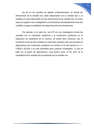 91
Se da en los estudios de gestión preferentemente, en donde las
dimensiones de la variable uno, están relacionados con la variable dos; o, la
variable uno está relacionado con las dimensiones de la variable dos. En estos
casos se sugiere a los investigadores no dimensionar abundantemente a las dos
variables y luego no establecer las relaciones entre las dimensiones.
Por ejemplo, si el valor de r es 0.75 en una investigación donde las
variables son el coeficiente intelectual y el rendimiento académico en la
asignatura de estadística de un alumno, se puede decir entonces: que la
correlación entre las dos variables es medio alto y positivo; pero que el grado de
dependencia del rendimiento académico en función al CI del alumno es r2
=
0,5625 o 56,25% y es más entendible para cualquier investigador. Lo que se
halló fue el grado de dependencia, cuya lectura sería: el 56, 25% de la
variabilidad de la variable dos es explicado por la variable uno.
 