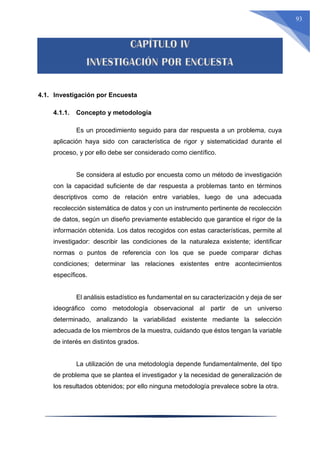 93
4.1. Investigación por Encuesta
4.1.1. Concepto y metodología
Es un procedimiento seguido para dar respuesta a un problema, cuya
aplicación haya sido con característica de rigor y sistematicidad durante el
proceso, y por ello debe ser considerado como científico.
Se considera al estudio por encuesta como un método de investigación
con la capacidad suficiente de dar respuesta a problemas tanto en términos
descriptivos como de relación entre variables, luego de una adecuada
recolección sistemática de datos y con un instrumento pertinente de recolección
de datos, según un diseño previamente establecido que garantice el rigor de la
información obtenida. Los datos recogidos con estas características, permite al
investigador: describir las condiciones de la naturaleza existente; identificar
normas o puntos de referencia con los que se puede comparar dichas
condiciones; determinar las relaciones existentes entre acontecimientos
específicos.
El análisis estadístico es fundamental en su caracterización y deja de ser
ideográfico como metodología observacional al partir de un universo
determinado, analizando la variabilidad existente mediante la selección
adecuada de los miembros de la muestra, cuidando que éstos tengan la variable
de interés en distintos grados.
La utilización de una metodología depende fundamentalmente, del tipo
de problema que se plantea el investigador y la necesidad de generalización de
los resultados obtenidos; por ello ninguna metodología prevalece sobre la otra.
 