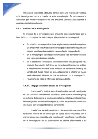 94
Un análisis estadístico adecuado permite darle una relevancia y validez
a la investigación hecha a través de esta metodología. Se recomienda la
validación por menor variabilidad de una encuesta valorada para facilitar el
análisis estadístico pertinente.
4.1.2. Proceso de la investigación
El proceso de la investigación por encuesta está caracterizado por la
fase: teórico - conceptual, la metodológica y la estadística – conceptual:
 En el teórico–conceptual se hace el planteamiento de los objetivos
y/o problemas y las hipótesis de investigación básicamente; al hacer
esto se identifican las variables independiente y dependiente.
 En lo metodológico se selecciona la muestra y se define las variables
que van a ser objeto de estudio.
 En lo estadístico–conceptual se confecciona la encuesta piloto y su
posterior formulación definitiva, así como la codificación, los análisis
e interpretación en base a las medidas de tendencia central y de
variabilidad, luego hacer las generalizaciones e integrar al marco
teórico las conclusiones a las que se arribaron con la investigación.
 Finalmente se hace la inferencia correspondiente.
4.1.2.1. Bagaje cultural en el área de investigación
La formación teórica sobre investigación para el investigador
es una condición fundamental, sobre todo en el aspecto metodológico y
en la forma de llevarlo a la práctica dicha teoría. Ello le permite planificar
la investigación, establecer los objetivos y otros aspectos vinculados con
el estudio, con un respaldo teórico consistente.
La elaboración del cuestionario mismo requiere de una sólida
formación teórica de tal forma que los datos estén vinculados con el
marco teórico que respalda a la investigación planificada. La dificultad
de la investigación en su planificación es debida básicamente a su
 
