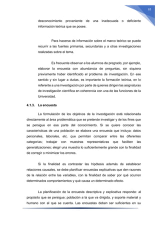 95
desconocimiento proveniente de una inadecuada o deficiente
información teórica que se posee.
Para hacerse de información sobre el marco teórico se puede
recurrir a las fuentes primarias, secundarias y a otras investigaciones
realizadas sobre el tema.
Es frecuente observar a los alumnos de pregrado, por ejemplo,
elaborar la encuesta con abundancia de preguntas, sin siquiera
previamente haber identificado el problema de investigación. En ese
sentido y sin lugar a dudas, es importante la formación teórica, en lo
referente a una investigación por parte de quienes dirigen las asignaturas
de investigación científica en coherencia con una de las funciones de la
Universidad.
4.1.3. La encuesta
La formulación de los objetivos de la investigación está relacionada
directamente al área problemática que se pretende investigar y de los fines que
se persigue en esa parte del conocimiento. Si se quiere conocer las
características de una población se elabora una encuesta que incluya: datos
personales, laborales, etc. que permitan comparar entre las diferentes
categorías; trabajar con muestras representativas que faciliten las
generalizaciones; elegir una muestra lo suficientemente grande con la finalidad
de corregir o minimizar los errores.
Si la finalidad es contrastar las hipótesis además de establecer
relaciones causales, se debe planificar encuestas explicativas que den razones
de la relación entre las variables, con la finalidad de saber por qué ocurren
determinados comportamientos y qué causa un determinado efecto.
La planificación de la encuesta descriptiva y explicativa responde: al
propósito que se persigue; población a la que va dirigida, y soporte material y
humano con el que se cuenta. Las encuestas deben ser suficientes en su
 