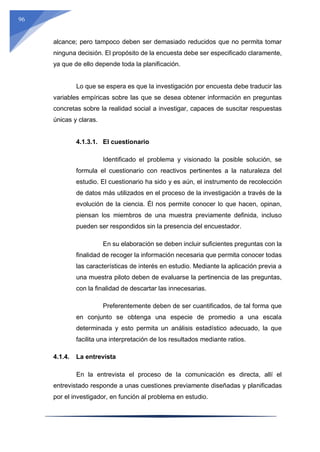96
alcance; pero tampoco deben ser demasiado reducidos que no permita tomar
ninguna decisión. El propósito de la encuesta debe ser especificado claramente,
ya que de ello depende toda la planificación.
Lo que se espera es que la investigación por encuesta debe traducir las
variables empíricas sobre las que se desea obtener información en preguntas
concretas sobre la realidad social a investigar, capaces de suscitar respuestas
únicas y claras.
4.1.3.1. El cuestionario
Identificado el problema y visionado la posible solución, se
formula el cuestionario con reactivos pertinentes a la naturaleza del
estudio. El cuestionario ha sido y es aún, el instrumento de recolección
de datos más utilizados en el proceso de la investigación a través de la
evolución de la ciencia. Él nos permite conocer lo que hacen, opinan,
piensan los miembros de una muestra previamente definida, incluso
pueden ser respondidos sin la presencia del encuestador.
En su elaboración se deben incluir suficientes preguntas con la
finalidad de recoger la información necesaria que permita conocer todas
las características de interés en estudio. Mediante la aplicación previa a
una muestra piloto deben de evaluarse la pertinencia de las preguntas,
con la finalidad de descartar las innecesarias.
Preferentemente deben de ser cuantificados, de tal forma que
en conjunto se obtenga una especie de promedio a una escala
determinada y esto permita un análisis estadístico adecuado, la que
facilita una interpretación de los resultados mediante ratios.
4.1.4. La entrevista
En la entrevista el proceso de la comunicación es directa, allí el
entrevistado responde a unas cuestiones previamente diseñadas y planificadas
por el investigador, en función al problema en estudio.
 