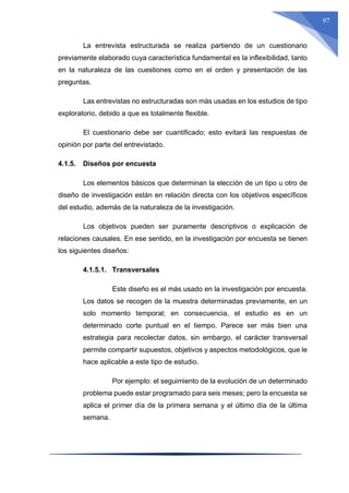 97
La entrevista estructurada se realiza partiendo de un cuestionario
previamente elaborado cuya característica fundamental es la inflexibilidad, tanto
en la naturaleza de las cuestiones como en el orden y presentación de las
preguntas.
Las entrevistas no estructuradas son más usadas en los estudios de tipo
exploratorio, debido a que es totalmente flexible.
El cuestionario debe ser cuantificado; esto evitará las respuestas de
opinión por parte del entrevistado.
4.1.5. Diseños por encuesta
Los elementos básicos que determinan la elección de un tipo u otro de
diseño de investigación están en relación directa con los objetivos específicos
del estudio, además de la naturaleza de la investigación.
Los objetivos pueden ser puramente descriptivos o explicación de
relaciones causales. En ese sentido, en la investigación por encuesta se tienen
los siguientes diseños:
4.1.5.1. Transversales
Este diseño es el más usado en la investigación por encuesta.
Los datos se recogen de la muestra determinadas previamente, en un
solo momento temporal; en consecuencia, el estudio es en un
determinado corte puntual en el tiempo. Parece ser más bien una
estrategia para recolectar datos, sin embargo, el carácter transversal
permite compartir supuestos, objetivos y aspectos metodológicos, que le
hace aplicable a este tipo de estudio.
Por ejemplo: el seguimiento de la evolución de un determinado
problema puede estar programado para seis meses; pero la encuesta se
aplica el primer día de la primera semana y el último día de la última
semana.
 