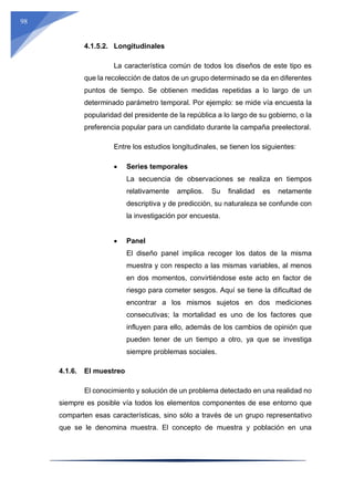 98
4.1.5.2. Longitudinales
La característica común de todos los diseños de este tipo es
que la recolección de datos de un grupo determinado se da en diferentes
puntos de tiempo. Se obtienen medidas repetidas a lo largo de un
determinado parámetro temporal. Por ejemplo: se mide vía encuesta la
popularidad del presidente de la república a lo largo de su gobierno, o la
preferencia popular para un candidato durante la campaña preelectoral.
Entre los estudios longitudinales, se tienen los siguientes:
 Series temporales
La secuencia de observaciones se realiza en tiempos
relativamente amplios. Su finalidad es netamente
descriptiva y de predicción, su naturaleza se confunde con
la investigación por encuesta.
 Panel
El diseño panel implica recoger los datos de la misma
muestra y con respecto a las mismas variables, al menos
en dos momentos, convirtiéndose este acto en factor de
riesgo para cometer sesgos. Aquí se tiene la dificultad de
encontrar a los mismos sujetos en dos mediciones
consecutivas; la mortalidad es uno de los factores que
influyen para ello, además de los cambios de opinión que
pueden tener de un tiempo a otro, ya que se investiga
siempre problemas sociales.
4.1.6. El muestreo
El conocimiento y solución de un problema detectado en una realidad no
siempre es posible vía todos los elementos componentes de ese entorno que
comparten esas características, sino sólo a través de un grupo representativo
que se le denomina muestra. El concepto de muestra y población en una
 