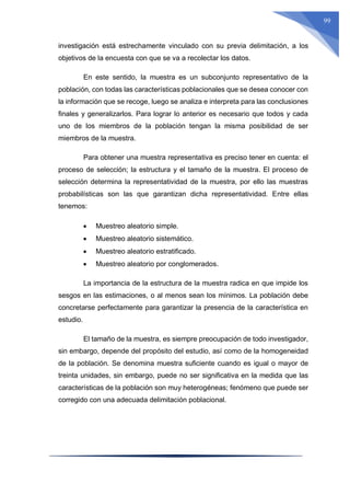 99
investigación está estrechamente vinculado con su previa delimitación, a los
objetivos de la encuesta con que se va a recolectar los datos.
En este sentido, la muestra es un subconjunto representativo de la
población, con todas las características poblacionales que se desea conocer con
la información que se recoge, luego se analiza e interpreta para las conclusiones
finales y generalizarlos. Para lograr lo anterior es necesario que todos y cada
uno de los miembros de la población tengan la misma posibilidad de ser
miembros de la muestra.
Para obtener una muestra representativa es preciso tener en cuenta: el
proceso de selección; la estructura y el tamaño de la muestra. El proceso de
selección determina la representatividad de la muestra, por ello las muestras
probabilísticas son las que garantizan dicha representatividad. Entre ellas
tenemos:
 Muestreo aleatorio simple.
 Muestreo aleatorio sistemático.
 Muestreo aleatorio estratificado.
 Muestreo aleatorio por conglomerados.
La importancia de la estructura de la muestra radica en que impide los
sesgos en las estimaciones, o al menos sean los mínimos. La población debe
concretarse perfectamente para garantizar la presencia de la característica en
estudio.
El tamaño de la muestra, es siempre preocupación de todo investigador,
sin embargo, depende del propósito del estudio, así como de la homogeneidad
de la población. Se denomina muestra suficiente cuando es igual o mayor de
treinta unidades, sin embargo, puede no ser significativa en la medida que las
características de la población son muy heterogéneas; fenómeno que puede ser
corregido con una adecuada delimitación poblacional.
 