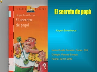 El secreto de papá Isidro Ovalle Ferreira. Curso : 5ºA Colegio: Parque Europa. Fecha: 02-01-2009 Júrgen Banscherus 
