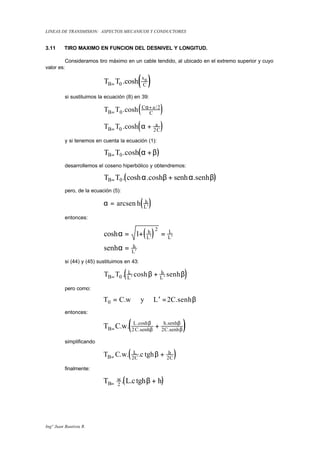 LINEAS DE TRANSMISION: ASPECTOS MECANICOS Y CONDUCTORES
Ingº Juan Bautista R.
3.11 TIRO MAXIMO EN FUNCION DEL DESNIVEL Y LONGITUD.
Consideramos tiro máximo en un cable tendido, al ubicado en el extremo superior y cuyo
valor es:
( )T TB
x
C
B
= 0 .cosh
si sustituimos la ecuación (8) en 39:
( )T TB
C a
C=
+
0
2
.cosh /α
( )T TB
a
C= +0 2
.cosh α
y si tenemos en cuenta la ecuación (1):
( )T TB= +0.cosh α β
desarrollemos el coseno hiperbólico y obtendremos:
( )T TB= +0. cosh .cosh senh .senhα β α β
pero, de la ecuación (5):
( )α = ′
arcsen h h
L
entonces:
( )cosh
senh
α
α
= + =
=
′ ′
′
1
2h
L
L
L
h
L
si (44) y (45) sustituimos en 43:
( )T TB
L
L
h
L= ′ ′
+0 . cosh senhβ β
pero como:
T C w y L C0 2= ′ =. .senhβ
entonces:
( )T C wB
L
C
h
C= +. . .cosh
.senh
.senh
.senh
β
β
β
β2 2
simplificando
( )T C w cB
L
C
h
C= +. . . tgh2 2
β
finalmente:
( )T L c hB
w
= +2
. . tghβ
 