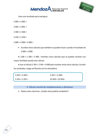 102
Usen ese resultado para averiguar:
2 002 + 2 002 =
2 001 + 2 001 =
2 300 + 2 300 =
2 250 + 2 250 =
2 000 + 2 000 + 2 000 =
 Escriban otros cálculos que también se pueden hacer usando el resultado de
2 000 + 2 000.
 1 200 + 1 200 = 2 400. Inventen cinco cálculos que se puedan resolver con
mayor facilidad usando este cálculo.
 Usar el cálculo 2 345 + 2 345 = 4 690 para resolver estos otros cálculos. Escribir
los resultados, luego verificarlos con la calculadora.
2- Cálculo mental de multiplicaciones y divisiones
1- Dadas estas columnas. ¿Cuáles otras podrás completar?
2.345 + 2.346 = 2.347 + 2.348=
2.355 + 2.355 = 23.450 + 23.450=
2.340 + 2.340 =
 