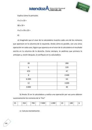 108
Explica cómo lo pensaste.
4 x 2 x 10 =
80 x 10 =
4 x 2 x 10 x 10 =
6)
a) Imagínate que el visor de la calculadora muestra cada uno de los números
que aparecen en la columna de la izquierda. Anota cómo es posible, con una única
operación en cada caso, lograr que aparezca en el visor de la calculadora el resultado
escrito en la columna de la derecha. Como siempre, te pedimos que primero lo
anticipes y, recién después, lo verifiques en tu calculadora.
28 280
6 120
470 47
8 2.400
6.300 63
12 3.600
4.000 40
b) Anota 35 en la calculadora y realiza una operación por vez para obtener
sucesivamente los números de la “tira”
35 350 700 7.000 1.000 10 180 6
c) Calcula mentalmente:
 