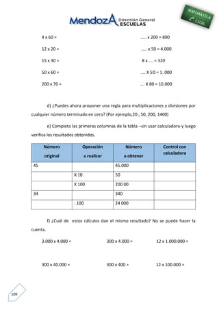 109
4 x 60 = ….. x 200 = 800
12 x 20 = ….. x 50 = 4.000
15 x 30 = 8 x …. = 320
50 x 60 = …. X 50 = 1. 000
200 x 70 = …. X 80 = 16.000
d) ¿Puedes ahora proponer una regla para multiplicaciones y divisiones por
cualquier número terminado en cero? (Por ejemplo,20 , 50, 200, 1400)
e) Completa las primeras columnas de la tabla –sin usar calculadora-y luego
verifica los resultados obtenidos.
Número
original
Operación
a realizar
Número
a obtener
Control con
calculadora
45 45.000
X 10 50
X 100 200 00
34 340
: 100 24 000
f) ¿Cuál de estos cálculos dan el mismo resultado? No se puede hacer la
cuenta.
3.000 x 4.000 = 300 x 4.000 = 12 x 1.000.000 =
300 x 40.000 = 300 x 400 = 12 x 100.000 =
 