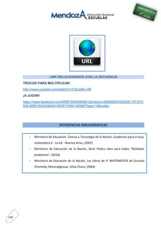 149
LINK RELACIONADOS CON LA SECUENCIA
TRUCOS PARA MULTIPLICAR
http://www.youtube.com/watch?v=C5LkQbv-XP
¡A JUGAR!
https://www.facebook.com/489919244390461/photos/a.489938261055226.1073741
828.489919244390461/505811546134564/?type=1&theater
REFERENCIAS BIBLIOGRÁFICAS
- Ministerio de Educación, Ciencia y Tecnología de la Nación, Cuadernos para el aula,
matemática 4 - 1a ed. –Buenos Aires, (2007)
- Ministerio de Educación de la Nación, Serie Piedra Libre para todos “Múltiples
problemas”, (2010)
- Ministerio de Educación de la Nación, Los Libros de 4° MATEMÁTICA de Graciela
Chemello, MonicaAgrasar, Silvia Chara, (2004)
-
 