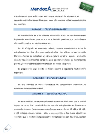 151
procedimientos para colecciones con mayor cantidad de elementos es
frecuente omitir algunas combinaciones y por ello conviene utilizar procedimientos
más expertos.
Actividad 1 “DESCUBRIR LA CARTA”
El objetivo inicial es el de obtener información acerca de qué herramientas
disponen los estudiantes para encarar las actividades previstas y, a partir de esta
información, realizar los ajustes necesarios.
En 5º año/grado es necesario todavía, retomar conocimientos sobre la
multiplicación por dos cifras para profundizarlos. Los chicos ya han conocido
diferentes formas de multiplicar un número natural por otro siendo un desafío
extender los procedimientos conocidos para calcular productos de números más
grandes y debatir sobre los conocimientos en los cuales se apoyan.
Se propone un juego donde se deberá recurrir al repertorio multiplicativo
disponible.
Actividad 2 DESPUÉS DEL JUEGO
En esta actividad se busca sistematizar los conocimientos numéricos ya
explorados en la actividad anterior.
Actividad 3 SEGUIMOS JUGANDO
En esta actividad se retoma qué sucede cuando multiplicamos por la unidad
seguida de ceros. Esto permitirá discutir sobre la multiplicación por los números
terminados en ceros (o números redondos) en general, es decir x 10, x 20, x 30, x 40,
x 100, mitades, dobles, triples, etc., lo que permitirá a los chicos adquirir un
repertorio que es fundamental para resolver multiplicaciones por dos cifras, realizar
 