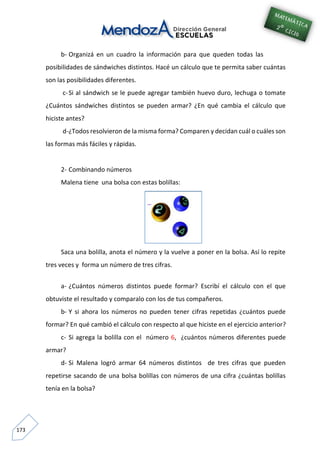 173
b- Organizá en un cuadro la información para que queden todas las
posibilidades de sándwiches distintos. Hacé un cálculo que te permita saber cuántas
son las posibilidades diferentes.
c-Si al sándwich se le puede agregar también huevo duro, lechuga o tomate
¿Cuántos sándwiches distintos se pueden armar? ¿En qué cambia el cálculo que
hiciste antes?
d-¿Todos resolvieron de la misma forma? Comparen y decidan cuál o cuáles son
las formas más fáciles y rápidas.
2- Combinando números
Malena tiene una bolsa con estas bolillas:
Saca una bolilla, anota el número y la vuelve a poner en la bolsa. Así lo repite
tres veces y forma un número de tres cifras.
a- ¿Cuántos números distintos puede formar? Escribí el cálculo con el que
obtuviste el resultado y comparalo con los de tus compañeros.
b- Y si ahora los números no pueden tener cifras repetidas ¿cuántos puede
formar? En qué cambió el cálculo con respecto al que hiciste en el ejercicio anterior?
c- Si agrega la bolilla con el número 6, ¿cuántos números diferentes puede
armar?
d- Si Malena logró armar 64 números distintos de tres cifras que pueden
repetirse sacando de una bolsa bolillas con números de una cifra ¿cuántas bolillas
tenía en la bolsa?
 