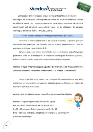 190
Con respecto a los recursos de cálculo es relevante continuar abordando
estrategias de estimación, control posterior acerca del resultado obtenido, recurso
de cálculos mental, etc., aspectos necesarios para seguir avanzando tanto en la
construcción del algoritmo convencional como en la utilización de variadas
estrategias de cálculo (Parra, 1994 ; Saiz, 1994).
Cómo avanzar con los diferentes procedimientos de cálculos.
En cuanto al avance sobre formas de calcular divisiones, se pueden plantear
situaciones que permitan a los alumnos descubrir otros procedimientos, tanto en
casos con resto igual como distinto de 0.
Conviene que en un primer momento los niños resuelvan en pequeños grupos
problemas como los planteados en “Plantear situaciones para multiplicar y dividir”,
del modo como ya se ha explicado. Un nuevo ejemplo es el siguiente:
Marcelo compró 48 caramelos para repartir a 6 amigos en el día de su cumpleaños.
¿Cuántos caramelos colocará en cada bolsita? ¿Y si compra 57 caramelos?
Luego es posible proponerles que comparen los procedimientos que ellos
usaron con los propuestos en la siguiente situación, para que focalicen la relación de
la división con la multiplicación.
Analizá cómo pensó cada uno de estas chicas para resolver los cálculos.
Mariela: –Yo pienso por cuánto multiplico a 6 para
que me dé 48. Voy probando 6 x 5 = 30, me falta;
6 x 10 = 60, me paso. Entonces pruebo con 6 x 8 = 48.
Ema: –Yo busco en la tabla pitagórica el número en la columna del 6
y miro en que fila está.
 