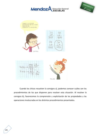 195
Cuando los chicos resuelven la consigna a), podemos conocer cuáles son los
procedimientos de los que disponen para resolver esta situación. Al resolver la
consigna b), favorecemos la comprensión y explicitación de las propiedades y las
operaciones involucradas en los distintos procedimientos presentados.
 