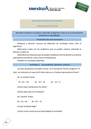 198
Secuencia de división con números
naturales para 4° grado
Propósitos de esta secuencia:
Elaborar y dominar recursos de obtención de resultados (entre ellos el
algoritmo)
Reconocer cuáles son los problemas que se pueden resolver utilizando la
división y cuáles no.
Identificar las relaciones que se pueden establecer entre la división y las demás
operaciones aritméticas: suma, resta y multiplicación.
Validar los resultados obtenidos.
Actividad 1 Un problema, distintos caminos
Las latas de gaseosa se pueden reciclar. En la escuela de Tomás recogieron 75
latas. Las colocaron en cajas de 25 latas cada una. ¿Cuántas cajas pudieron llenar?
Así lo resolvió Tomás
75 – 25 = 50 50 - 25 = 25 25 - 25 = 0
¿Cómo supo cuándo parar de restar?
¿Cómo sabe cuál es el resultado?
Así resolvió Analía
25 + 25 = 50 50 + 25 = 75
¿A qué resultado llegó?
¿Cómo se dio cuenta de que había llegado al resultado?
Aprender a dividir no se reduce a aprender el algoritmo, éste no es el conocimiento
central de su aprendizaje.
 