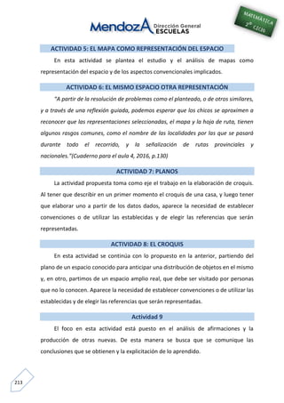 213
ACTIVIDAD 5: EL MAPA COMO REPRESENTACIÓN DEL ESPACIO
En esta actividad se plantea el estudio y el análisis de mapas como
representación del espacio y de los aspectos convencionales implicados.
ACTIVIDAD 6: EL MISMO ESPACIO OTRA REPRESENTACIÓN
“A partir de la resolución de problemas como el planteado, o de otros similares,
y a través de una reflexión guiada, podemos esperar que los chicos se aproximen a
reconocer que las representaciones seleccionadas, el mapa y la hoja de ruta, tienen
algunos rasgos comunes, como el nombre de las localidades por las que se pasará
durante todo el recorrido, y la señalización de rutas provinciales y
nacionales.”(Cuaderno para el aula 4, 2016, p.130)
ACTIVIDAD 7: PLANOS
La actividad propuesta toma como eje el trabajo en la elaboración de croquis.
Al tener que describir en un primer momento el croquis de una casa, y luego tener
que elaborar uno a partir de los datos dados, aparece la necesidad de establecer
convenciones o de utilizar las establecidas y de elegir las referencias que serán
representadas.
ACTIVIDAD 8: EL CROQUIS
En esta actividad se continúa con lo propuesto en la anterior, partiendo del
plano de un espacio conocido para anticipar una distribución de objetos en el mismo
y, en otro, partimos de un espacio amplio real, que debe ser visitado por personas
que no lo conocen. Aparece la necesidad de establecer convenciones o de utilizar las
establecidas y de elegir las referencias que serán representadas.
Actividad 9
El foco en esta actividad está puesto en el análisis de afirmaciones y la
producción de otras nuevas. De esta manera se busca que se comunique las
conclusiones que se obtienen y la explicitación de lo aprendido.
 
