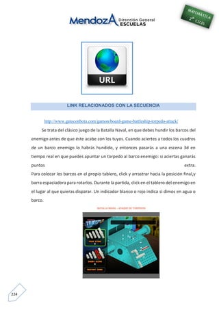 224
LINK RELACIONADOS CON LA SECUENCIA
http://www.gatoconbota.com/gamon/board-game-battleship-torpedo-attack/
Se trata del clásico juego de la Batalla Naval, en que debes hundir los barcos del
enemigo antes de que éste acabe con los tuyos. Cuando aciertes a todos los cuadros
de un barco enemigo lo habrás hundido, y entonces pasarás a una escena 3d en
tiempo real en que puedes apuntar un torpedo al barco enemigo: si aciertas ganarás
puntos extra.
Para colocar los barcos en el propio tablero, click y arrastrar hacia la posición final,y
barra espaciadora para rotarlos. Durante la partida, click en el tablero del enemigo en
el lugar al que quieras disparar. Un indicador blanco o rojo indica si dimos en agua o
barco.
 