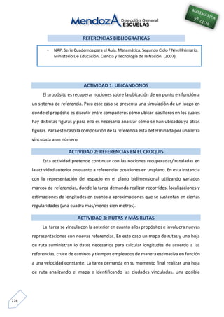 228
REFERENCIAS BIBLIOGRÁFICAS
ACTIVIDAD 1: UBICÁNDONOS
El propósito es recuperar nociones sobre la ubicación de un punto en función a
un sistema de referencia. Para este caso se presenta una simulación de un juego en
donde el propósito es discutir entre compañeros cómo ubicar casilleros en los cuales
hay distintas figuras y para ello es necesario analizar cómo se han ubicados ya otras
figuras. Para este caso la composición de la referencia está determinada por una letra
vinculada a un número.
ACTIVIDAD 2: REFERENCIAS EN EL CROQUIS
Esta actividad pretende continuar con las nociones recuperadas/instaladas en
la actividad anterior en cuanto a referenciar posiciones en un plano. En esta instancia
con la representación del espacio en el plano bidimensional utilizando variados
marcos de referencias, donde la tarea demanda realizar recorridos, localizaciones y
estimaciones de longitudes en cuanto a aproximaciones que se sustentan en ciertas
regularidades (una cuadra más/menos cien metros).
ACTIVIDAD 3: RUTAS Y MÁS RUTAS
La tarea se vincula con la anterior en cuanto a los propósitos e involucra nuevas
representaciones con nuevas referencias. En este caso un mapa de rutas y una hoja
de ruta suministran lo datos necesarios para calcular longitudes de acuerdo a las
referencias, cruce de caminos y tiempos empleados de manera estimativa en función
a una velocidad constante. La tarea demanda en su momento final realizar una hoja
de ruta analizando el mapa e identificando las ciudades vinculadas. Una posible
- NAP. Serie Cuadernos para el Aula. Matemática, Segundo Ciclo / Nivel Primario.
Ministerio De Educación, Ciencia y Tecnología de la Nación. (2007)
 