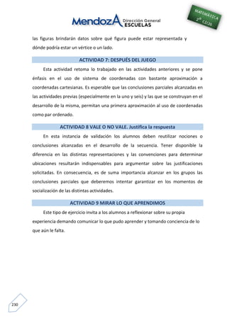 230
las figuras brindarán datos sobre qué figura puede estar representada y
dónde podría estar un vértice o un lado.
ACTIVIDAD 7: DESPUÉS DEL JUEGO
Esta actividad retoma lo trabajado en las actividades anteriores y se pone
énfasis en el uso de sistema de coordenadas con bastante aproximación a
coordenadas cartesianas. Es esperable que las conclusiones parciales alcanzadas en
las actividades previas (especialmente en la uno y seis) y las que se construyan en el
desarrollo de la misma, permitan una primera aproximación al uso de coordenadas
como par ordenado.
ACTIVIDAD 8 VALE O NO VALE. Justifica la respuesta
En esta instancia de validación los alumnos deben reutilizar nociones o
conclusiones alcanzadas en el desarrollo de la secuencia. Tener disponible la
diferencia en las distintas representaciones y las convenciones para determinar
ubicaciones resultarán indispensables para argumentar sobre las justificaciones
solicitadas. En consecuencia, es de suma importancia alcanzar en los grupos las
conclusiones parciales que deberemos intentar garantizar en los momentos de
socialización de las distintas actividades.
ACTIVIDAD 9 MIRAR LO QUE APRENDIMOS
Este tipo de ejercicio invita a los alumnos a reflexionar sobre su propia
experiencia demando comunicar lo que pudo aprender y tomando conciencia de lo
que aún le falta.
 