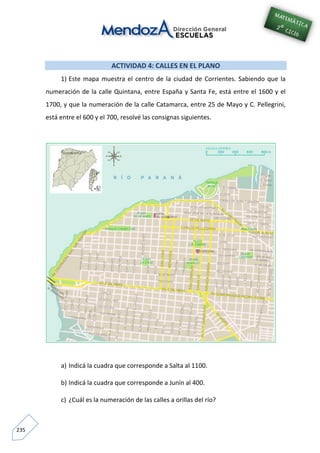 235
ACTIVIDAD 4: CALLES EN EL PLANO
1) Este mapa muestra el centro de la ciudad de Corrientes. Sabiendo que la
numeración de la calle Quintana, entre España y Santa Fe, está entre el 1600 y el
1700, y que la numeración de la calle Catamarca, entre 25 de Mayo y C. Pellegrini,
está entre el 600 y el 700, resolvé las consignas siguientes.
a) Indicá la cuadra que corresponde a Salta al 1100.
b) Indicá la cuadra que corresponde a Junín al 400.
c) ¿Cuál es la numeración de las calles a orillas del río?
 