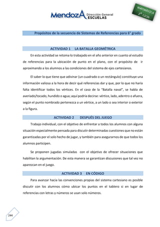 244
Propósitos de la secuencia de Sistemas de Referencias para 6° grado
ACTIVIDAD 1 LA BATALLA GEOMÉTRICA
En esta actividad se retoma lo trabajado en el año anterior en cuanto al estudio
de referencias para la ubicación de punto en el plano, con el propósito de ir
aproximando a los alumnos a las condiciones del sistema de ejes cartesianos.
El saber lo que tiene que adivinar (un cuadrado o un rectángulo) constituye una
información valiosa a la hora de decir qué referencias dar y que, por lo que no haría
falta identificar todos los vértices. En el caso de la “Batalla naval”, se habla de
averiado/tocado, hundido o agua; aquí podría decirse: vértice, lado, adentro o afuera,
según el punto nombrado pertenezca a un vértice, a un lado o sea interior o exterior
a la figura.
ACTIVIDAD 2 DESPUÉS DEL JUEGO
Trabajo individual, con el objetivo de enfrentar a todos los alumnos con alguna
situación especialmente pensada para discutir determinadas cuestiones que no están
garantizadas por el solo hecho de jugar, y también para asegurarnos de que todos los
alumnos participen.
Se proponen jugadas simuladas con el objetivo de ofrecer situaciones que
habilitan la argumentación. De esta manera se garantizan discusiones que tal vez no
aparezcan en el juego.
ACTIVIDAD 3 EN CÓDIGO
Para avanzar hacia las convenciones propias del sistema cartesiano es posible
discutir con los alumnos cómo ubicar los puntos en el tablero si en lugar de
referencias con letras y números se usan solo números.
 
