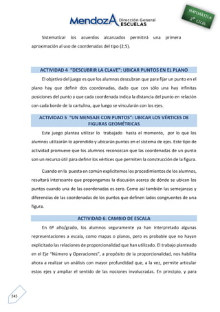 245
Sistematizar los acuerdos alcanzados permitirá una primera
aproximación al uso de coordenadas del tipo (2;5).
ACTIVIDAD 4 “DESCUBRIR LA CLAVE”: UBICAR PUNTOS EN EL PLANO
El objetivo del juego es que los alumnos descubran que para fijar un punto en el
plano hay que definir dos coordenadas, dado que con sólo una hay infinitas
posiciones del punto y que cada coordenada indica la distancia del punto en relación
con cada borde de la cartulina, que luego se vincularán con los ejes.
ACTIVIDAD 5 “UN MENSAJE CON PUNTOS”: UBICAR LOS VÉRTICES DE
FIGURAS GEOMÉTRICAS
Este juego plantea utilizar lo trabajado hasta el momento, por lo que los
alumnos utilizarán lo aprendido y ubicarán puntos en el sistema de ejes. Este tipo de
actividad promueve que los alumnos reconozcan que las coordenadas de un punto
son un recurso útil para definir los vértices que permiten la construcción de la figura.
Cuando en la puesta en común explicitemos los procedimientos de los alumnos,
resultará interesante que propongamos la discusión acerca de dónde se ubican los
puntos cuando una de las coordenadas es cero. Como así también las semejanzas y
diferencias de las coordenadas de los puntos que definen lados congruentes de una
figura.
ACTIVIDAD 6: CAMBIO DE ESCALA
En 6º año/grado, los alumnos seguramente ya han interpretado algunas
representaciones a escala, como mapas o planos, pero es probable que no hayan
explicitado las relaciones de proporcionalidad que han utilizado. El trabajo planteado
en el Eje “Número y Operaciones”, a propósito de la proporcionalidad, nos habilita
ahora a realizar un análisis con mayor profundidad que, a la vez, permite articular
estos ejes y ampliar el sentido de las nociones involucradas. En principio, y para
 