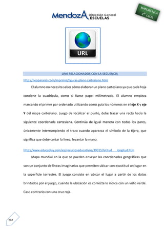 262
LINK RELACIONADOS CON LA SECUENCIA
http://neoparaiso.com/imprimir/figuras-plano-cartesiano.html
El alumno no necesita saber cómo elaborar un plano cartesiano ya que cada hoja
contiene la cuadrícula, como si fuese papel milimetrado. El alumno empieza
marcando el primer par ordenado utilizando como guía los números en el eje X y eje
Y del mapa cartesiano. Luego de localizar el punto, debe trazar una recta hacia la
siguiente coordenada cartesiana. Continúa de igual manera con todos los pares,
únicamente interrumpiendo el trazo cuando aparezca el símbolo de la tijera, que
significa que debe cortar la línea, levantar la mano.
http://www.educaplay.com/es/recursoseducativos/39015/latitud___longitud.htm
Mapa mundial en la que se pueden ensayar las coordenadas geográficas que
son un conjunto de líneas imaginarias que permiten ubicar con exactitud un lugar en
la superficie terrestre. El juego consiste en ubicar el lugar a partir de los datos
brindados por el juego, cuando la ubicación es correcta lo indica con un visto verde.
Caso contrario con una cruz roja.
 