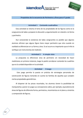 267
Propósitos de la secuencia de Perímetro y Área para 4° grado
Actividad 1 Contando cuadraditos
Esta actividad se retoma el tema de las propiedades de las figuras como es la
congruencia de lados y propone la discusión y argumentación en relación a la forma
y perímetro.
Aun conociendo la existencia de lados congruentes es posible que algunos
alumnos afirmen que alguna figura tiene mayor perímetro que otra cuando en
realidad se diferencian en su forma y área. Si así ocurre es importante que el niño lo
verifique con instrumentos de medición.
Actividad 2 A simple vista
La propuesta es diferenciar área de perímetro sin necesidad de hacer
mediciones en primera instancia, luego lo podrá corroborar contando los cuadritos
que es la unidad disponible en la actividad.
Actividad 3 Juego
Este juego permite la puesta en práctica de estrategias personales de
construcción de figuras tomando en cuenta las familias de aquellas que cumplen
ciertas propiedades geométricas.
Al disponer de las piezas recortadas, los alumnos tienen la posibilidad de
manipularlas y poner en juego sus concepciones sobre, por ejemplo, equivalencia de
áreas de figuras de diferente forma, perímetros, movimientos en el plano y simetrías
y composición de figuras.
 