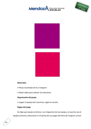 278
Materiales
• Piezas recortadas de los 2 tangram
• Papel y lápiz para esbozar las soluciones
Organización del grupo
• Juegan 2 equipos de 2 alumnos, según la versión.
Reglas del juego
Se elige qué equipo comienza. Los integrantes de ese equipo, sin que los vea el
equipo contrario, seleccionan 2 ó 3 piezas de sus juegos de fichas de Tangram, arman
 
