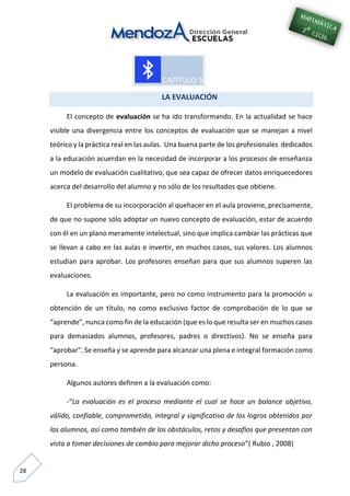 28
LA EVALUACIÓN
El concepto de evaluación se ha ido transformando. En la actualidad se hace
visible una divergencia entre los conceptos de evaluación que se manejan a nivel
teórico y la práctica real en las aulas. Una buena parte de los profesionales dedicados
a la educación acuerdan en la necesidad de incorporar a los procesos de enseñanza
un modelo de evaluación cualitativo, que sea capaz de ofrecer datos enriquecedores
acerca del desarrollo del alumno y no sólo de los resultados que obtiene.
El problema de su incorporación al quehacer en el aula proviene, precisamente,
de que no supone sólo adoptar un nuevo concepto de evaluación, estar de acuerdo
con él en un plano meramente intelectual, sino que implica cambiar las prácticas que
se llevan a cabo en las aulas e invertir, en muchos casos, sus valores. Los alumnos
estudian para aprobar. Los profesores enseñan para que sus alumnos superen las
evaluaciones.
La evaluación es importante, pero no como instrumento para la promoción u
obtención de un título, no como exclusivo factor de comprobación de lo que se
“aprende”, nunca como fin de la educación (que es lo que resulta ser en muchos casos
para demasiados alumnos, profesores, padres o directivos). No se enseña para
“aprobar”. Se enseña y se aprende para alcanzar una plena e integral formación como
persona.
Algunos autores definen a la evaluación como:
-“La evaluación es el proceso mediante el cual se hace un balance objetivo,
válido, confiable, comprometido, integral y significativo de los logros obtenidos por
los alumnos, así como también de los obstáculos, retos y desafíos que presentan con
vista a tomar decisiones de cambio para mejorar dicho proceso”( Rubio , 2008)
 