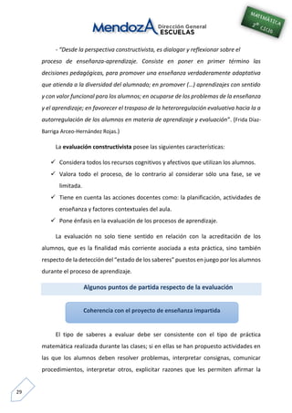 29
- “Desde la perspectiva constructivista, es dialogar y reflexionar sobre el
proceso de enseñanza-aprendizaje. Consiste en poner en primer término las
decisiones pedagógicas, para promover una enseñanza verdaderamente adaptativa
que atienda a la diversidad del alumnado; en promover (…) aprendizajes con sentido
y con valor funcional para los alumnos; en ocuparse de los problemas de la enseñanza
y el aprendizaje; en favorecer el traspaso de la heteroregulación evaluativa hacia la a
autorregulación de los alumnos en materia de aprendizaje y evaluación”. (Frida Díaz-
Barriga Arceo-Hernández Rojas.)
La evaluación constructivista posee las siguientes características:
 Considera todos los recursos cognitivos y afectivos que utilizan los alumnos.
 Valora todo el proceso, de lo contrario al considerar sólo una fase, se ve
limitada.
 Tiene en cuenta las acciones docentes como: la planificación, actividades de
enseñanza y factores contextuales del aula.
 Pone énfasis en la evaluación de los procesos de aprendizaje.
La evaluación no solo tiene sentido en relación con la acreditación de los
alumnos, que es la finalidad más corriente asociada a esta práctica, sino también
respecto de la detección del “estado de los saberes” puestos en juego por los alumnos
durante el proceso de aprendizaje.
Algunos puntos de partida respecto de la evaluación
El tipo de saberes a evaluar debe ser consistente con el tipo de práctica
matemática realizada durante las clases; si en ellas se han propuesto actividades en
las que los alumnos deben resolver problemas, interpretar consignas, comunicar
procedimientos, interpretar otros, explicitar razones que les permiten afirmar la
Coherencia con el proyecto de enseñanza impartida
 